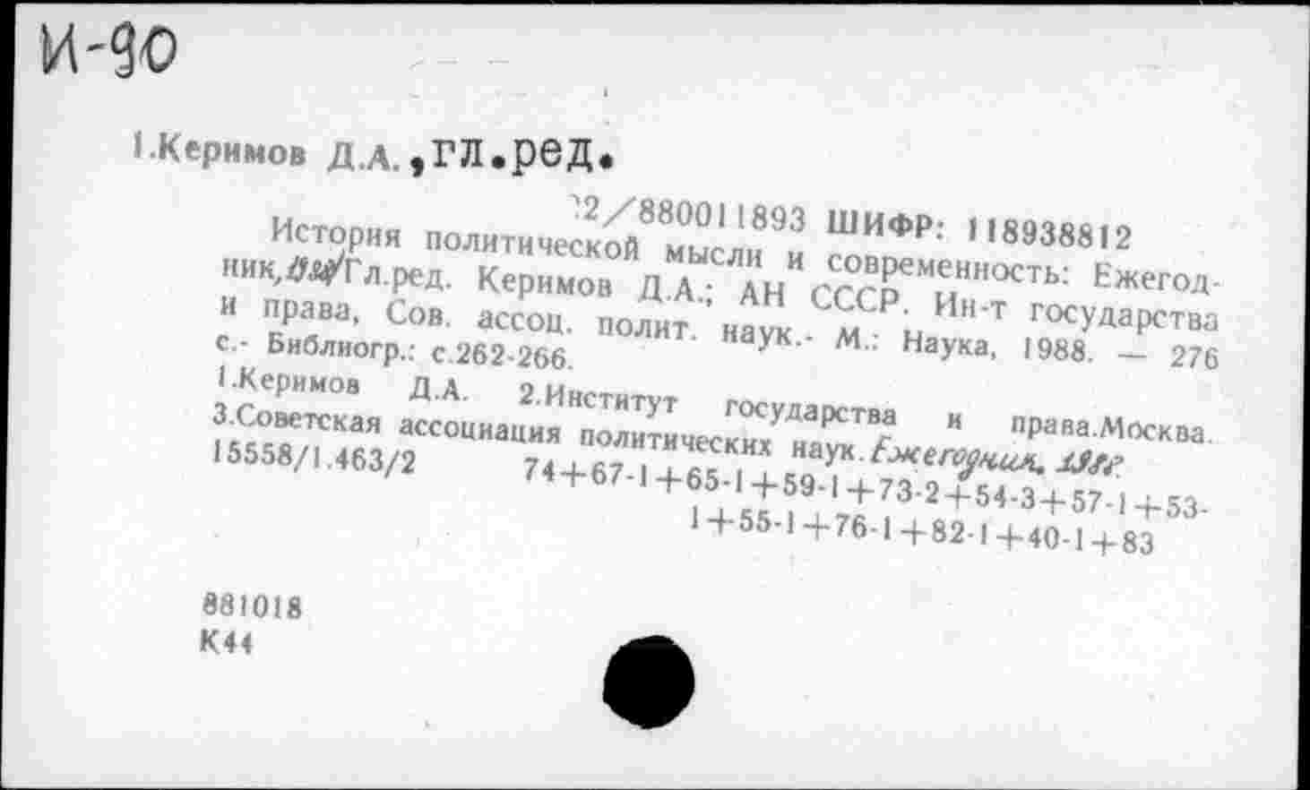 ﻿и-до
1.Керимов Д.А.,ГЛереД*
и	2/880011893 ШИФР: 1189ЧЯЯ19
ник,лЯре;0Л^е^мП7%ТЛлИиИ Л°«Рем.е.нность: Ежегод-
М.: Наука, 1988. — 276
З.Советская ассоциация политы госУдаРства и права.Москва.
15558/! 463/Г	74+67
'	74 + 67-|+65-1+59-1+73-2 + 54-3 + 57-1+53-
*+55-1+76-1+82-1+40-1+83
ник^Л^Гл.ред. Керимов Д.А.; АН СССР Ии т’г™.‘'""‘ид' и права, Сов. ассоц. полит, наук м •• осударства с - Библиогр.: с.262-266.
I.Керимов Д.А.
15558/1.463/2
881018 К44